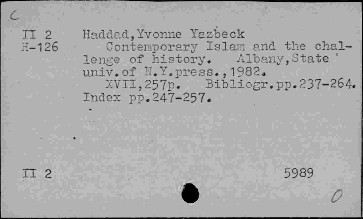 ﻿n 2
H-126
Haddad,Yvonne Yazbeck
Contemporary Islam and the challenge of history. Albany,State univ.of H.Y.press., 1982.
XVII,257p. Bibliogr.pp.237-264.
Index pp.247-257.
II 2
5989
0